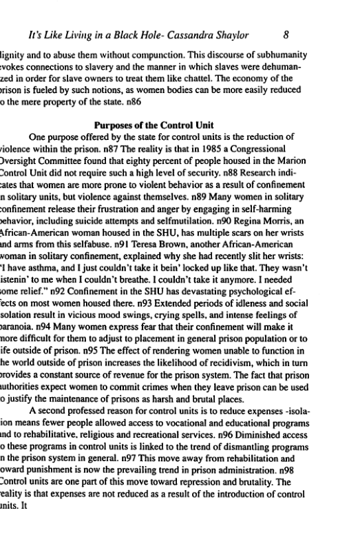 It’s Like Living in a Black Hole- Cassandra Shaylor 8 ignity and to abuse them without compunction. This discourse of subhumanity kes connections to slavery and the manner in which slaves were dehuman- zed in order for slave owners 1o reat them like chattel. The economy of the rison is fueled by such notions, as women bodies can be more easily reduced o the mere property of the state. n86 Purposes of the Control Unit One purpose offered by the state for control units is the reduction of iolence within the prison. n87 The realiy is that in 1985 a Congressional versight Committee found that eighty percent of people housed in the Marion “ontrol Unit did not require such a high level of security. n88 Research in¢ ates that women are more prone (o violent behavior as a result of confinement n solitary units, but violence against themselves. n89 Many women in solitary onfinement release their frustration and anger by engaging in self-harming sehavior, including suicide attempts and selfmutilation. n90 Regina Morris, an African-American woman housed in the SHU, has multiple scars on her wrists ind arms from this selfabuse. n91 Teresa Brown, another African-American voman in solitary confinement, explained why she had recently slit her wrists: I have asthma, and | just couldn’t take it bein® locked up like that. They wasn’t istenin’to me when I couldn’t breathe. | couldn’t take it anymore. I needed ome relief.” n92 Confinement in the SHU has devastating psychological ef- ects on most women housed there. n93 Extended periods of dleness and social solation result in vicious mood swings, crying spells, and intense feelings of aranoia. n94 Many women express fear that their confinement will make it nore difficult or them to adjust to placement in general prison population or to fe outside of prison. n95 The effect of rendering women unable to function in he world outside of prison increases the likelihood of recidivism, which in turn rovides a constant source of reveaue for the prison system. The fact that prison uthorities expect women to commit crimes when they leave prison can be used o justify the maintenance of prisons as harsh and brutal places. ‘A second professed reason for control units s to reduce expenses -isola- jon means fewer people allowed access to vocational and educational programs nd 1o rehabiltative. religious and recreational services. n96 Diminished access o these programs in control units is linked to the trend of dismantling programs n the prison system in general. n97 This move away from rehabilitation and oward punishment is now the prevailing trend in prison administration. n98 “ontrol units are one part o this move toward repression and brutality. The eality is that expenses are not reduced as a result of the introduction of control nits. It